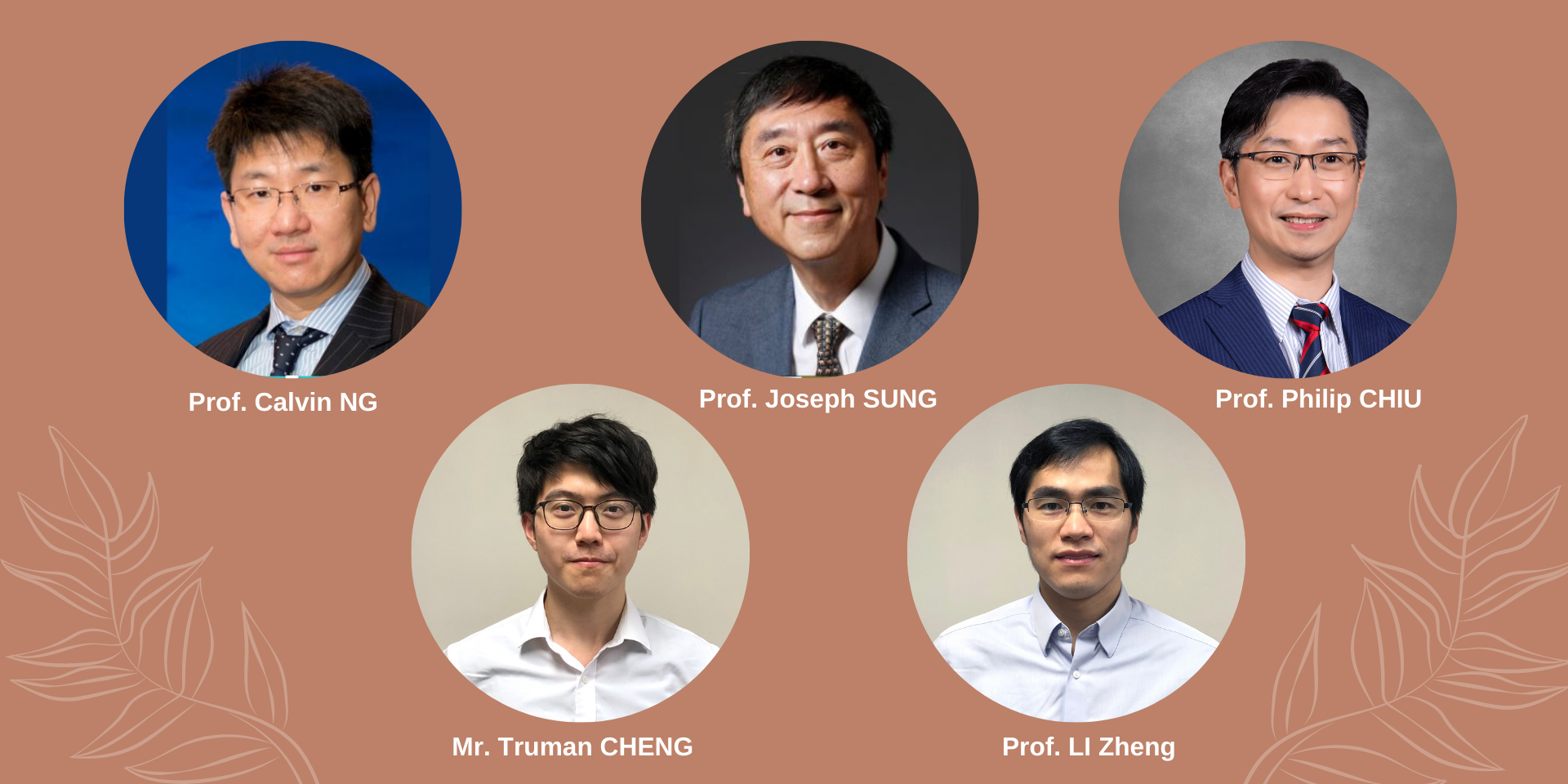 Members: Professor Calvin NG, Professor from the Division of Cardiothoracic Surgery, Department of Surgery; Prof Joseph SUNG, Emeritus Professor of The Chinese University of Hong Kong; Professor Philip CHIU, Director of Chow Yuk Ho Technology Centre for Innovative Medicine; r. Truman CHENG, PhD candidate from the Department of Surgery; and Professor LI Zheng, Associate Professor from the Department of Surgery